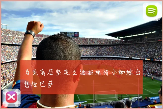 马竞高层坚定立场拒绝将小蜘蛛出售给巴萨