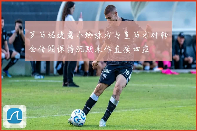 罗马诺透露小蜘蛛方与皇马方对转会传闻保持沉默未作直接回应