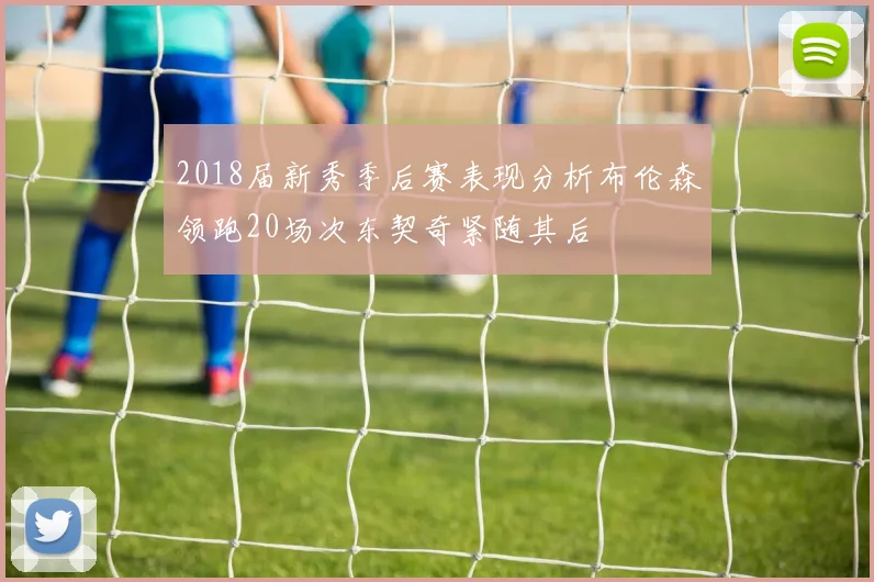 2018届新秀季后赛表现分析布伦森领跑20场次东契奇紧随其后