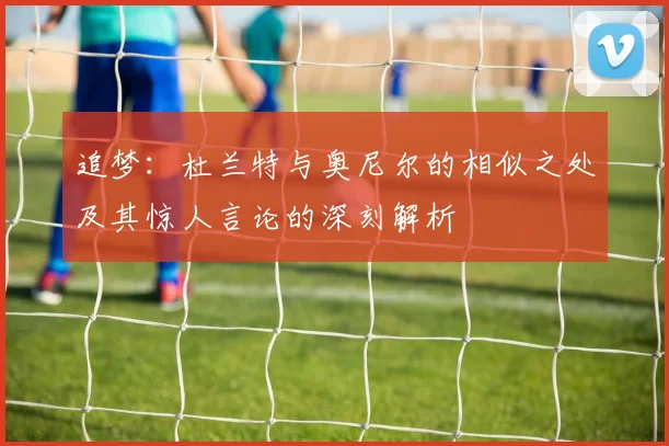 追梦：杜兰特与奥尼尔的相似之处及其惊人言论的深刻解析