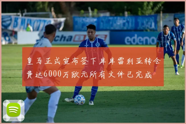 皇马正式宣布签下库库雷利亚转会费达6000万欧元所有文件已完成