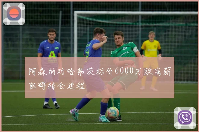 阿森纳对哈弗茨标价6000万欧高薪阻碍转会进程
