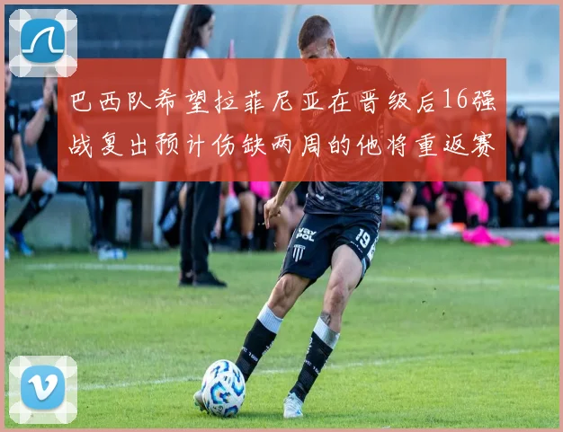 巴西队希望拉菲尼亚在晋级后16强战复出预计伤缺两周的他将重返赛场