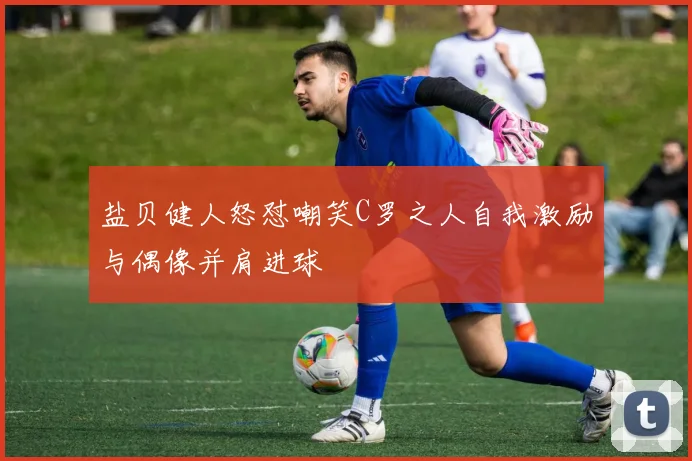 盐贝健人怒怼嘲笑C罗之人自我激励与偶像并肩进球